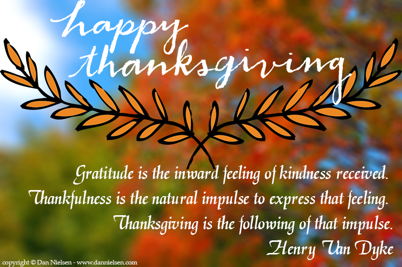 "Gratitude is the inward feeling of kindness received. Thankfullness is the natural impulse to express that feeling. Thanksgiving is the following of that impulse." - Henry Van Dyke